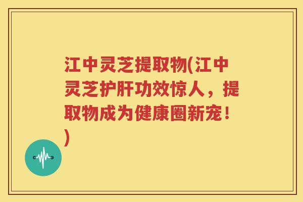 江中灵芝提取物(江中灵芝护肝功效惊人，提取物成为健康圈新宠！)