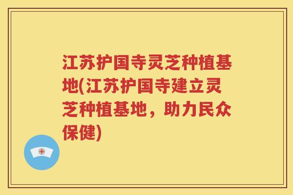 江苏护国寺灵芝种植基地(江苏护国寺建立灵芝种植基地，助力民众保健)