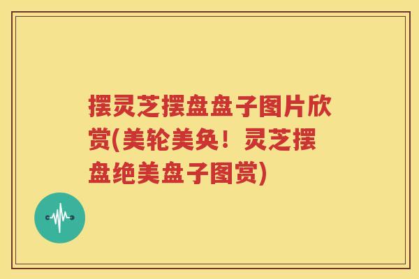 摆灵芝摆盘盘子图片欣赏(美轮美奂！灵芝摆盘绝美盘子图赏)