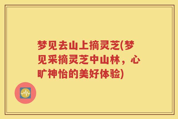 梦见去山上摘灵芝(梦见采摘灵芝中山林，心旷神怡的美好体验)