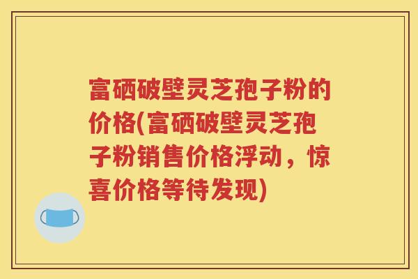 富硒破壁灵芝孢子粉的价格(富硒破壁灵芝孢子粉销售价格浮动，惊喜价格等待发现)
