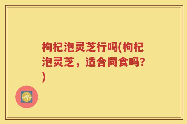 枸杞泡灵芝行吗(枸杞泡灵芝，适合同食吗？)