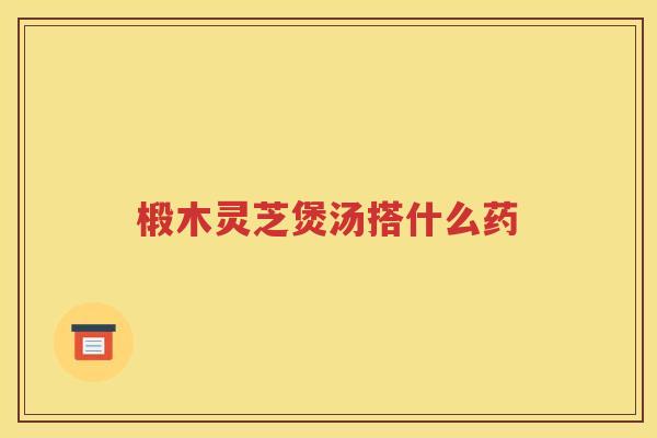 椴木灵芝煲汤搭什么药