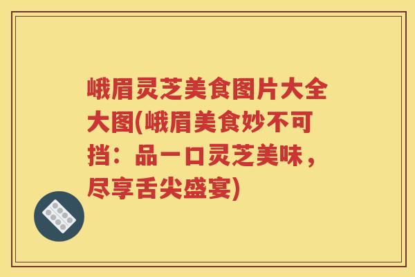 峨眉灵芝美食图片大全大图(峨眉美食妙不可挡：品一口灵芝美味，尽享舌尖盛宴)
