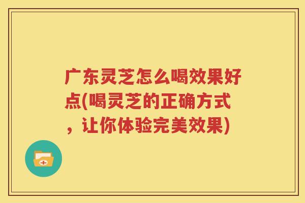 广东灵芝怎么喝效果好点(喝灵芝的正确方式，让你体验完美效果)