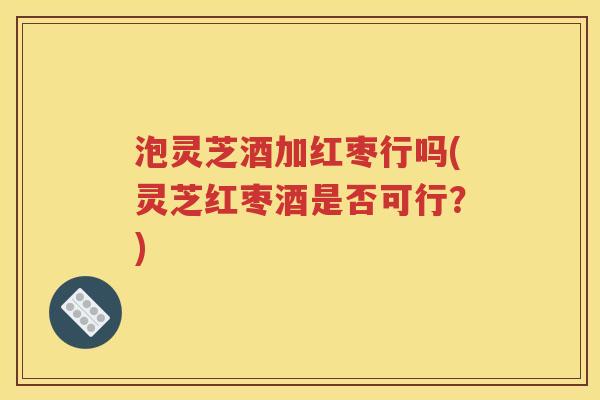 泡灵芝酒加红枣行吗(灵芝红枣酒是否可行？)