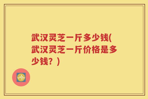 武汉灵芝一斤多少钱(武汉灵芝一斤价格是多少钱？)