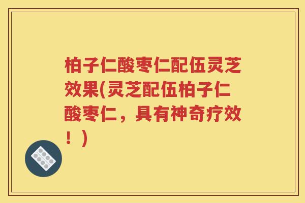 柏子仁酸枣仁配伍灵芝效果(灵芝配伍柏子仁酸枣仁，具有神奇疗效！)