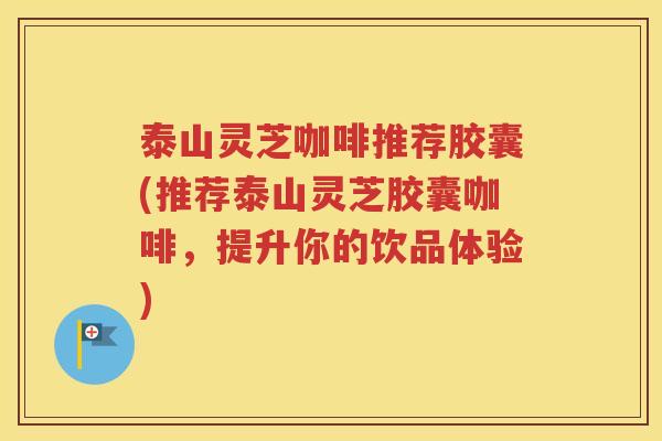 泰山灵芝咖啡推荐胶囊(推荐泰山灵芝胶囊咖啡，提升你的饮品体验)