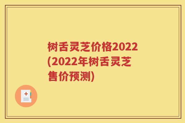 树舌灵芝价格2022(2022年树舌灵芝售价预测)