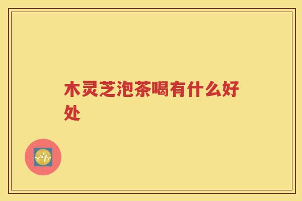 木灵芝泡茶喝有什么好处