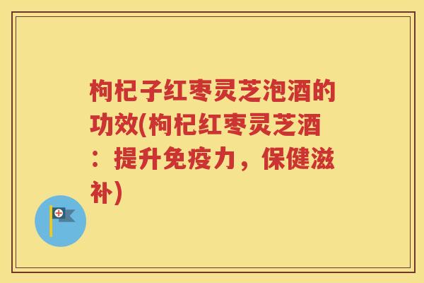 枸杞子红枣灵芝泡酒的功效(枸杞红枣灵芝酒：提升免疫力，保健滋补)