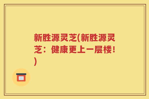 新胜源灵芝(新胜源灵芝：健康更上一层楼！)