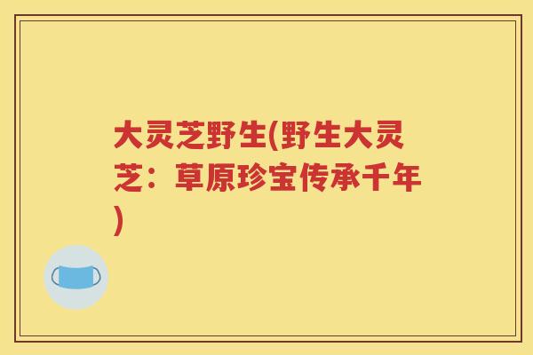 大灵芝野生(野生大灵芝：草原珍宝传承千年)
