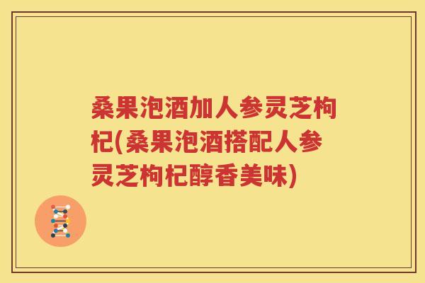 桑果泡酒加人参灵芝枸杞(桑果泡酒搭配人参灵芝枸杞醇香美味)