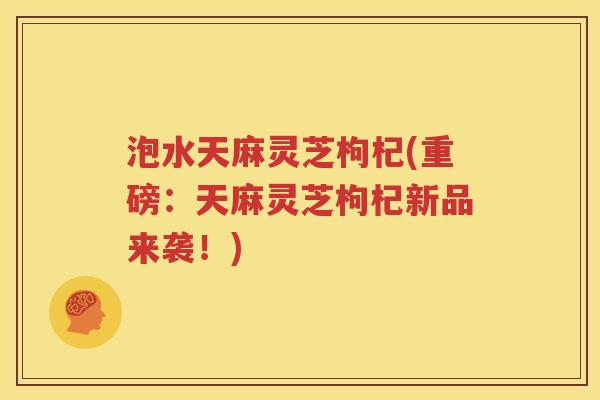 泡水天麻灵芝枸杞(重磅：天麻灵芝枸杞新品来袭！)
