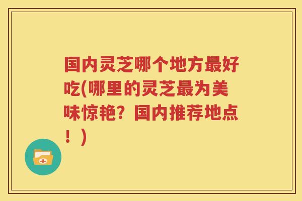 国内灵芝哪个地方最好吃(哪里的灵芝最为美味惊艳？国内推荐地点！)