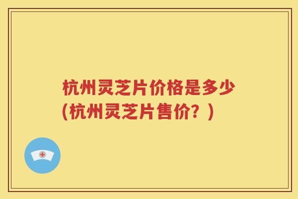 杭州灵芝片价格是多少(杭州灵芝片售价？)
