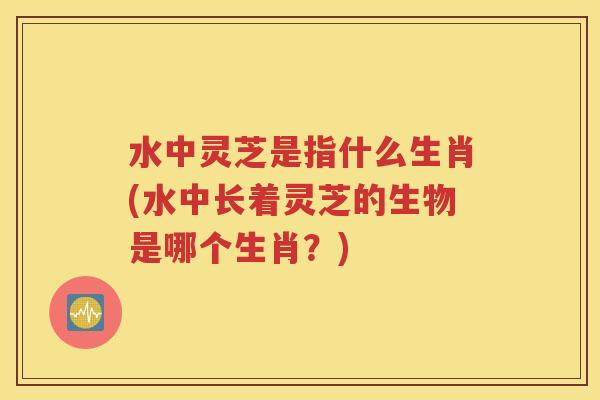 水中灵芝是指什么生肖(水中长着灵芝的生物是哪个生肖？)