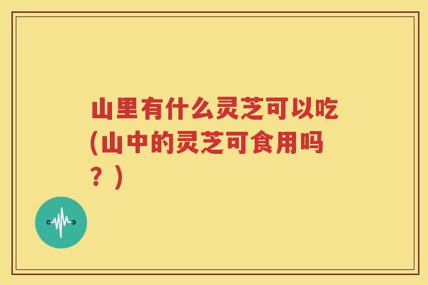 山里有什么灵芝可以吃(山中的灵芝可食用吗？)