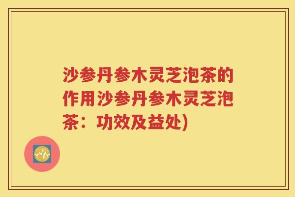 沙参丹参木灵芝泡茶的作用沙参丹参木灵芝泡茶：功效及益处)