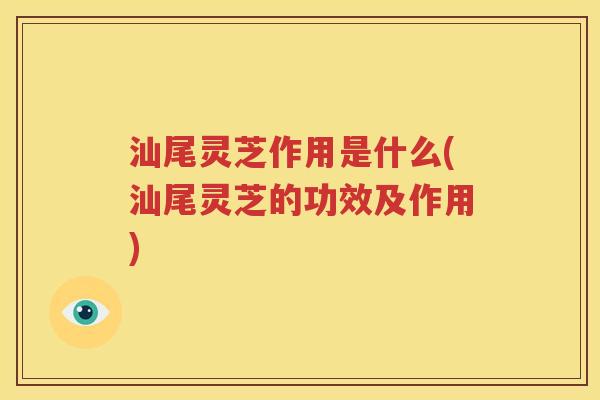 汕尾灵芝作用是什么(汕尾灵芝的功效及作用)