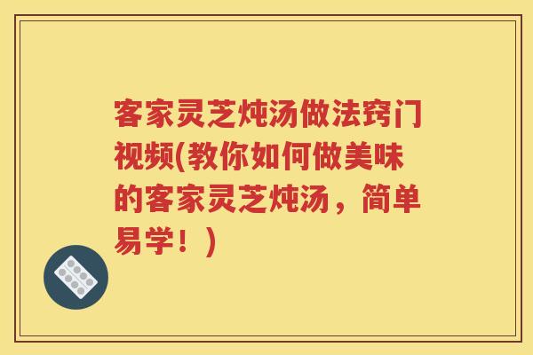 客家灵芝炖汤做法窍门视频(教你如何做美味的客家灵芝炖汤，简单易学！)
