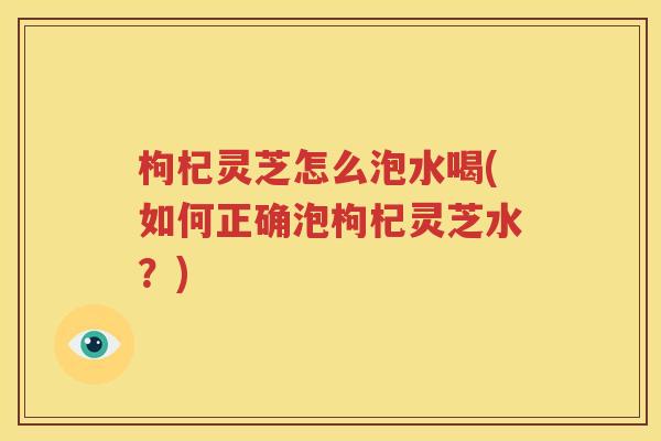 枸杞灵芝怎么泡水喝(如何正确泡枸杞灵芝水？)