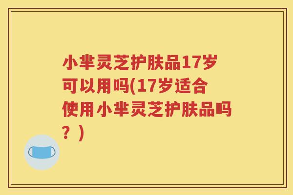 小芈灵芝护肤品17岁可以用吗(17岁适合使用小芈灵芝护肤品吗？)