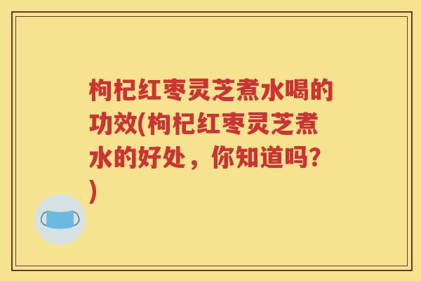 枸杞红枣灵芝煮水喝的功效(枸杞红枣灵芝煮水的好处，你知道吗？)