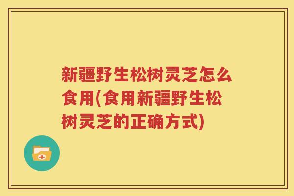 新疆野生松树灵芝怎么食用(食用新疆野生松树灵芝的正确方式)