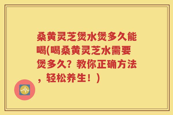 桑黄灵芝煲水煲多久能喝(喝桑黄灵芝水需要煲多久？教你正确方法，轻松养生！)
