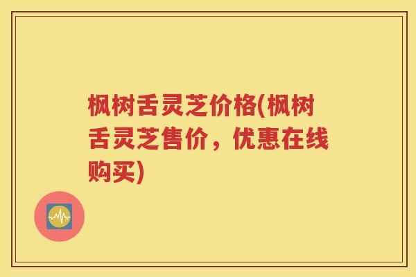 枫树舌灵芝价格(枫树舌灵芝售价，优惠在线购买)