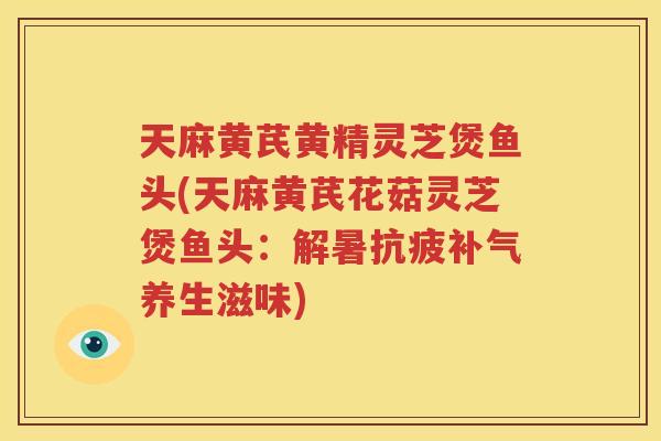 天麻黄芪黄精灵芝煲鱼头(天麻黄芪花菇灵芝煲鱼头：解暑抗疲补气养生滋味)