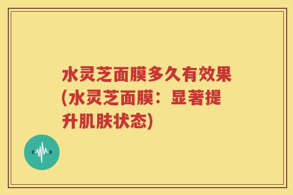 水灵芝面膜多久有效果(水灵芝面膜：显著提升肌肤状态)