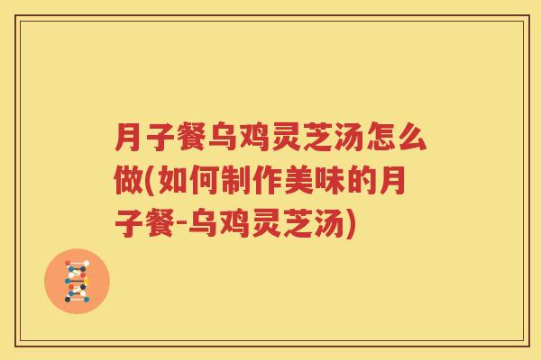 月子餐乌鸡灵芝汤怎么做(如何制作美味的月子餐-乌鸡灵芝汤)
