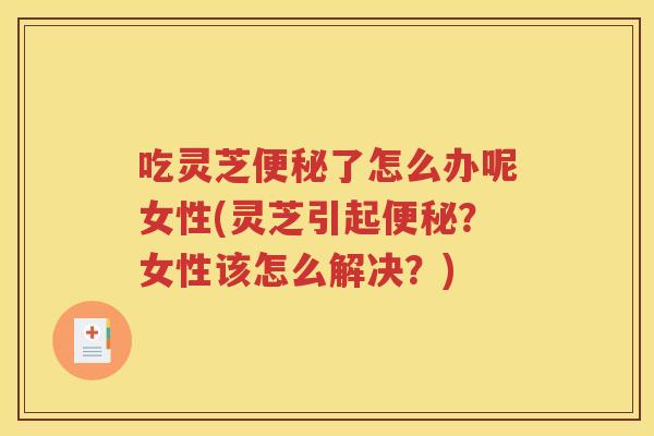 吃灵芝便秘了怎么办呢女性(灵芝引起便秘？女性该怎么解决？)