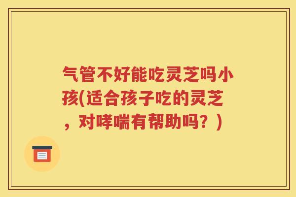 气管不好能吃灵芝吗小孩(适合孩子吃的灵芝，对哮喘有帮助吗？)