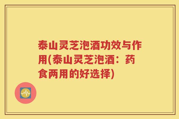 泰山灵芝泡酒功效与作用(泰山灵芝泡酒：药食两用的好选择)