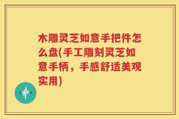 木雕灵芝如意手把件怎么盘(手工雕刻灵芝如意手柄，手感舒适美观实用)
