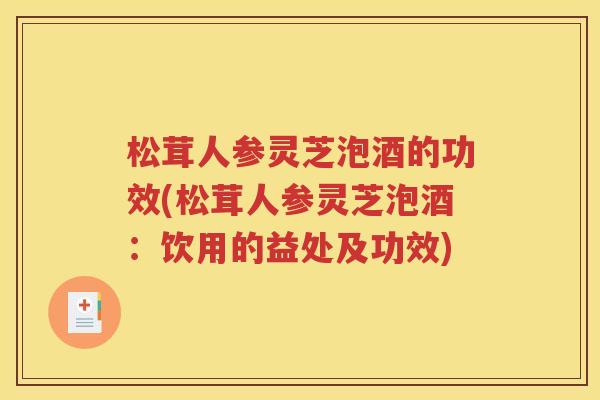 松茸人参灵芝泡酒的功效(松茸人参灵芝泡酒：饮用的益处及功效)