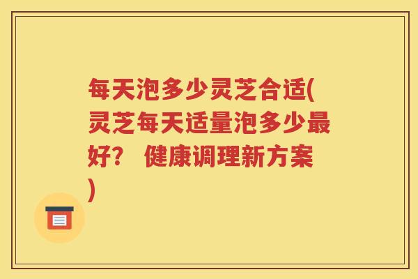 每天泡多少灵芝合适(灵芝每天适量泡多少最好？ 健康调理新方案)