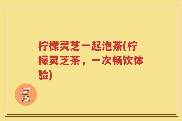 柠檬灵芝一起泡茶(柠檬灵芝茶，一次畅饮体验)