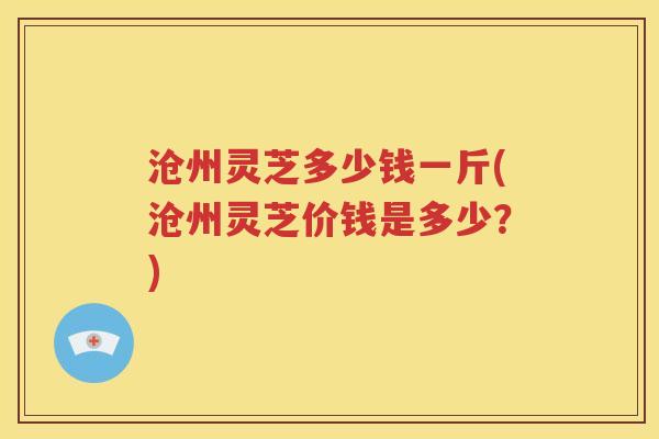 沧州灵芝多少钱一斤(沧州灵芝价钱是多少？)