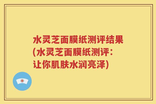 水灵芝面膜纸测评结果(水灵芝面膜纸测评：让你肌肤水润亮泽)