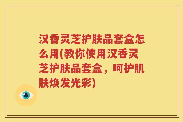 汉香灵芝护肤品套盒怎么用(教你使用汉香灵芝护肤品套盒，呵护肌肤焕发光彩)