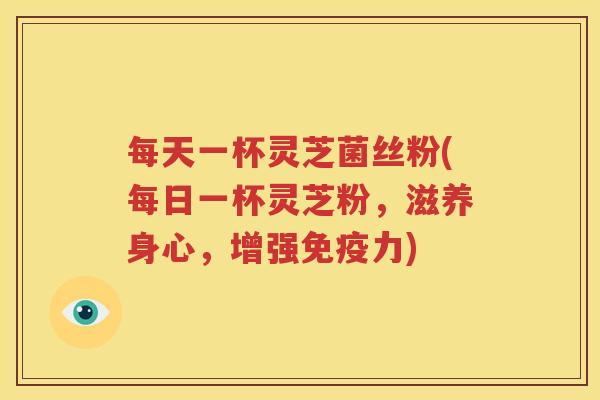 每天一杯灵芝菌丝粉(每日一杯灵芝粉，滋养身心，增强免疫力)