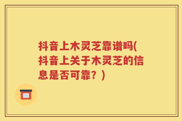 抖音上木灵芝靠谱吗(抖音上关于木灵芝的信息是否可靠？)