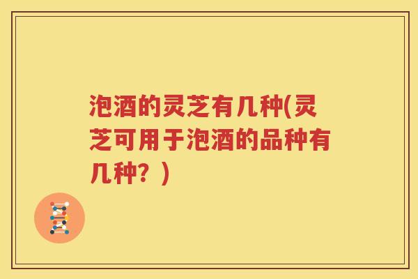 泡酒的灵芝有几种(灵芝可用于泡酒的品种有几种？)