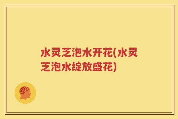 水灵芝泡水开花(水灵芝泡水绽放盛花)